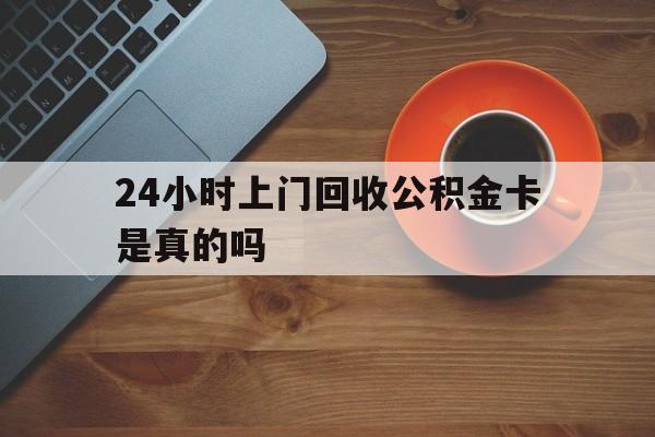 最新24小时上门回收公积金卡是真的吗方法分析(最方便真实的文山24小时上门回收公积金卡是真的吗安全吗方法)