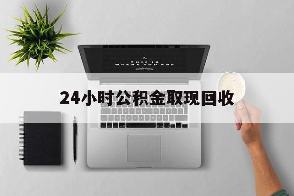 文山最新24小时公积金取现回收方法分析(最方便真实的文山24小时公积金取现回收多久到账方法)