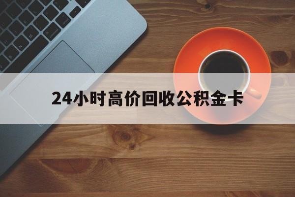 文山最新24小时高价回收公积金卡方法分析(最方便真实的文山24小时高价回收公积金卡怎么办方法)