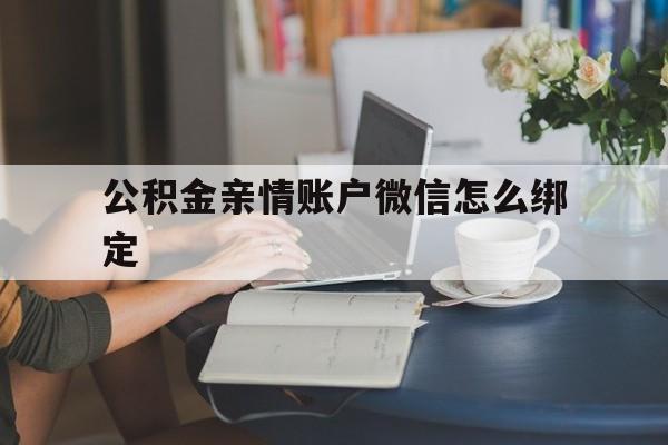 文山最新公积金亲情账户微信怎么绑定方法分析(最方便真实的文山公积金亲情账户微信怎么绑定银行卡方法)